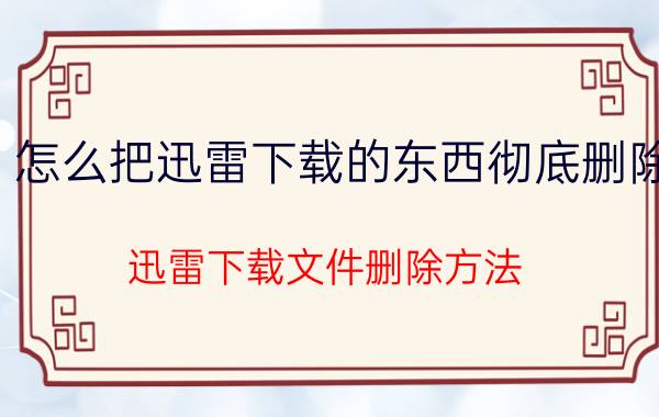 怎么把迅雷下载的东西彻底删除 迅雷下载文件删除方法